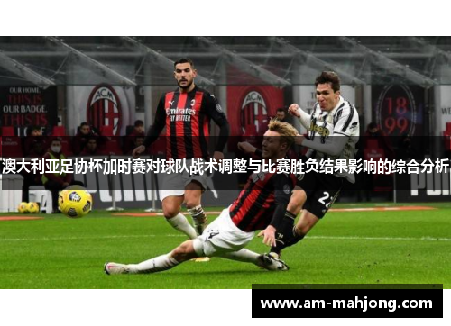 澳大利亚足协杯加时赛对球队战术调整与比赛胜负结果影响的综合分析 澳大利亚足协杯加时赛对球队战术调整与比赛胜负结果影响的综合分析