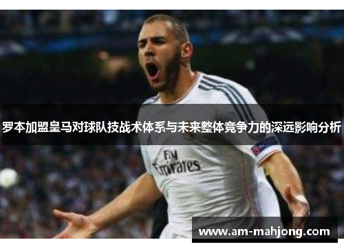 罗本加盟皇马对球队技战术体系与未来整体竞争力的深远影响分析 罗本加盟皇马对球队技战术体系与未来整体竞争力的深远影响分析