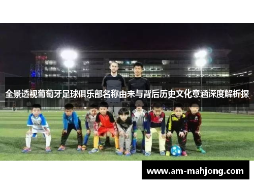 全景透视葡萄牙足球俱乐部名称由来与背后历史文化意涵深度解析探 全景透视葡萄牙足球俱乐部名称由来与背后历史文化意涵深度解析探