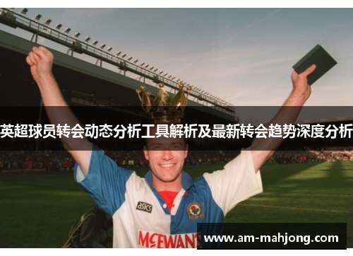英超球员转会动态分析工具解析及最新转会趋势深度分析 英超球员转会动态分析工具解析及最新转会趋势深度分析