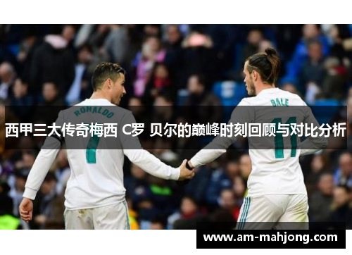 西甲三大传奇梅西 C罗 贝尔的巅峰时刻回顾与对比分析 西甲三大传奇梅西 C罗 贝尔的巅峰时刻回顾与对比分析