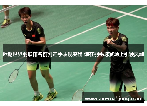 近期世界羽联排名前列选手表现突出 谁在羽毛球赛场上引领风潮