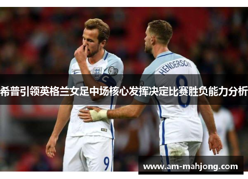 希普引领英格兰女足中场核心发挥决定比赛胜负能力分析