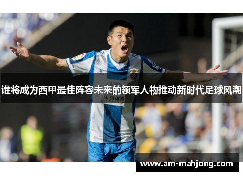 谁将成为西甲最佳阵容未来的领军人物推动新时代足球风潮