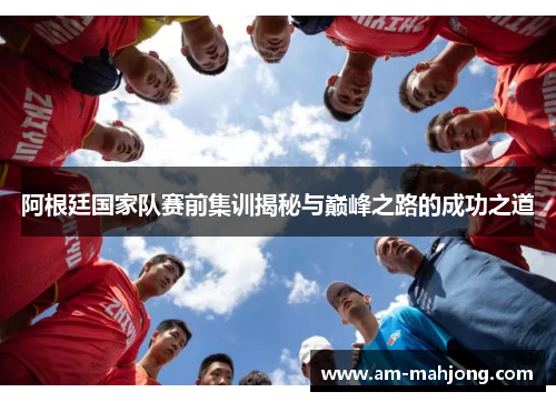 阿根廷国家队赛前集训揭秘与巅峰之路的成功之道 阿根廷国家队赛前集训揭秘与巅峰之路的成功之道