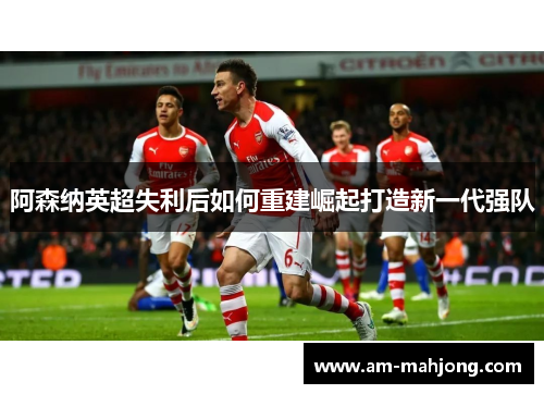 阿森纳英超失利后如何重建崛起打造新一代强队 阿森纳英超失利后如何重建崛起打造新一代强队